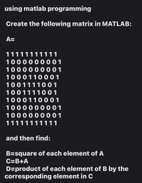 using matlab programming
Create the following matrix in MATLAB:
A=
11111111111
1000000001
1000000001
1000110 001
1001111001
1001111001
1000110001
1000000001
1000000001
11111111111
and then find:
B=square of each element of A
C=B+A
D=product of each element of B by the
corresponding element in C
