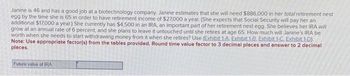 Janine is 46 and has a good job at a biotechnology company. Janine estimates that she will need $886,000 in her total retirement nest
egg by the time she is 65 in order to have retirement income of $27,000 a year. (She expects that Social Security will pay her an
additional $17,000 a year) She currently has $4,500 in an IRA, an important part of her retirement nest egg. She believes her IRA will
grow at an annual rate of 6 percent, and she plans to leave it untouched until she retires at age 65. How much will Janine's IRA be
worth when she needs to start withdrawing money from it when she retires? Use (Exhibit 1-A. Exhibit 1-8. Exhibit 1-C. Exhibit 1-D).
Note: Use appropriate factor(s) from the tables provided. Round time value factor to 3 decimal places and answer to 2 decimal
places.
Future value of IRA