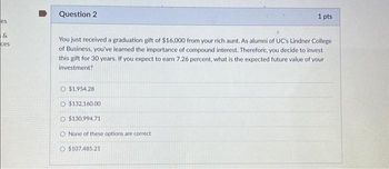 es
&
ces
Question 2
You just received a graduation gift of $16,000 from your rich aunt. As alumni of UC's Lindner College
of Business, you've learned the importance of compound interest. Therefore, you decide to invest
this gift for 30 years. If you expect to earn 7.26 percent, what is the expected future value of your
investment?
O $1,954.28
O $132.160.00
O $130,994.71
1 pts
O None of these options are correct
O $107.485.21