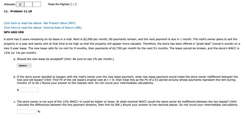 Attempts
11. Problem 11.18
Click here to read the eBook: Net Present Value (NPV)
Click here to read the eBook: Internal Rate of Return (IRR)
NPV AND IRR
Keep the Highest 2/3
A store has 5 years remaining on its lease in a mall. Rent is $2,000 per month, 60 payments remain, and the next payment is due in 1 month. The mall's owner plans to sell the
property in a year and wants rent at that time to be high so that the property will appear more valuable. Therefore, the store has been offered a "great deal" (owner's words) on a
new 5-year lease. The new lease calls for no rent for 9 months, then payments of $2,700 per month for the next 51 months. The lease cannot be broken, and the store's WACC is
12% (or 1% per month).
a. Should the new lease be accepted? (Hint: Be sure to use 1% per month.)
-Select- ✓
b. If the store owner decided to bargain with the mall's owner over the new lease payment, what new lease payment would make the store owner indifferent between the
new and old leases? (Hint: Find FV of the old lease's original cost at t = 9; then treat this as the PV of a 51-period annuity whose payments represent the rent during
months 10 to 60.) Round your answer to the nearest cent. Do not round your intermediate calculations.
c. The store owner is not sure of the 12% WACC-it could be higher or lower. At what nominal WACC would the store owner be indifferent between the two leases? (Hint:
Calculate the differences between the two payment streams; then find its IRR.) Round your answer to two decimal places. Do not round your intermediate calculations.
%