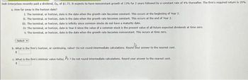 Holt Enterprises recently paid a dividend, Do. of $1.75. It expects to have nonconstant growth of 13% for 2 years followed by a constant rate of 4% thereafter. The firm's required return is 20%.
a. How far away is the horizon date?
1. The terminal, or horizon, date is the date when the growth rate becomes constant. This occurs at the beginning of Year 2.
II. The terminal, or horizon, date is the date when the growth rate becomes constant. This occurs at the end of Year 2.
III. The terminal, or horizon, date is infinity since common stocks do not have a maturity date.
IV. The terminal, or horizon, date is Year 0 since the value of a common stock is the present value of all future expected dividends at time zero.
V. The terminal, or horizon, date is the date when the growth rate becomes nonconstant. This occurs at time zero.
-Select-V
b. What is the firm's horizon, or continuing, value? Do not round intermediate calculations. Round your answer to the nearest cent.
$
C. What is the firm's intrinsic value today, Po 7 Do not round intermediate calculations. Round your answer to the nearest cent.