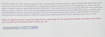 The December 31, 2021, balance sheet of Chen, Incorporated, showed long-term debt of $1,420,000, $144,000 in the
common stock account, and $2,690,000 in the additional paid-in surplus account. The December 31, 2022, balance
sheet showed long-term debt of $1,620,000, $154,000 in the common stock account and $2,990,000 in the additional
paid-in surplus account. The 2022 income statement showed an interest expense of $96,000 and the company paid
out $149,000 in cash dividends during 2022. The firm's net capital spending for 2022 was $1,000,000, and the firm
reduced its net working capital investment by $129,000. What was the firm's 2022 operating cash flow, or OCF?
Note: A negative answer should be indicated by a minus sign. Do not round intermediate calculations and round
your answer to the nearest whole number, e.g., 32.
Operating cash flow
$
556,500