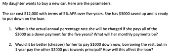 My daughter wants to buy a new car. Here are the parameters.
The car cost $12,000 with terms of 5% APR over five years. She has $3000 saved up and is ready
to put down on the loan.
1. What is the actual annual percentage rate she will be charged if she pays all of the
$3000 as a down payment for the five years? What will her monthly payments be?
2. Would it be better (cheaper) for her to pay $1000 down now, borrowing the rest, but in
1 year pay the other $2000 put towards principal? How will this affect the loan?