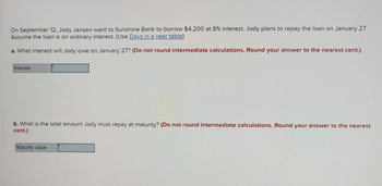 On September 12, Jody Jansen went to Sunshine Bank to borrow $4,200 at 8% interest. Jody plans to repay the loan on January 27.
Assume the loan is on ordinary interest. (Use Days in a year table)
a. What interest will Jody owe on January 27? (Do not round intermediate calculations. Round your answer to the nearest cent.)
Interest
b. What is the total amount Jody must repay at maturity? (Do not round intermediate calculations. Round your answer to the nearest
cent.)
Maturity value