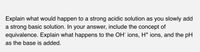 Explain what would happen to a strong acidic solution as you slowly add
a strong basic solution. In your answer, include the concept of
equivalence. Explain what happens to the OH ions, H* ions, and the pH
as the base is added.
