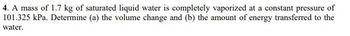 4. A mass of 1.7 kg of saturated liquid water is completely vaporized at a constant pressure of
101.325 kPa. Determine (a) the volume change and (b) the amount of energy transferred to the
water.