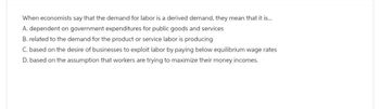 When economists say that the demand for labor is a derived demand, they mean that it is...
A. dependent on government expenditures for public goods and services
B. related to the demand for the product or service labor is producing
C. based on the desire of businesses to exploit labor by paying below equilibrium wage rates
D. based on the assumption that workers are trying to maximize their money incomes.