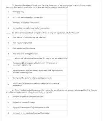 9. Ignoring oligopoly and focusing on the other three types of market structure, in which of those market
structures does a profit-maximizing firm charge a price that exceeds marginal cost?
a. monopoly only
b.
C. monopoly and perfect competition
d.
a.
b.
C.
d.
a.
b.
C.
d.
a.
b.
monopoly and monopolistic competition
C.
d.
monopolistic completion and perfect competition
10. When a monopolistically competitive firm is in long-run equilibrium, what is the case?
Price is equal to minimum average total cost.
Price equals marginal cost.
Price equals marginal revenue.
Price is equal to average total cost.
11. What is the role that the Competition Act plays in our market economy?
It was passed to encourage judicial leniency in the review of
cooperative agreements.
12. Firms in industries that have competitors but, at the same time, do not face so much competition that they are
price takers, are operating in either of which types of markets?
oligopoly or perfectly competitive market
It was concerned with self-interest-dominated Nash equilibriums in
prisoners' dilemma games.
It enhanced the ability to enforce cartel agreements.
It restricted the ability of competitors to engage in cooperative
agreements.
oligopoly or monopoly market
oligopoly or monopolistically competitive market
monopoly or monopolistically competitive market