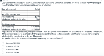 Lego Company manufactures chairs. Annual maximum capacity is 100,000. It currently produces and sells 75,000 chairs per
year. The following information relates to current production:
Sale price per unit
$430
Variable costs per unit:
Manufacturing
Marketing and administrative
Total fixed costs:
Manufacturing
$240
$80
$760,000
$220,000
Marketing and administrative
Regular sales are not affected by the special order. There is a special order received for 2700 chairs at a price of $350 per unit.
If the company decides to go ahead with the special order then fixed costs increase by $6,600, and variable marketing and
administrative costs for that order are $1 per unit,
If a special sales order is accepted how would operating income be affected?
decrease of 222,000
increase of 287,700
increase of 81,000
increase of 296,000