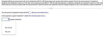 Cooperton Mining just announced it will cut its dividend from $4.21 to $2.42 per share and use the extra funds to expand. Prior to the announcement, Cooperton's
dividends were expected to grow at a 3.2% rate, and its share price was $50.47. With the planned expansion, Cooperton's dividends are expected to grow at a 4.9% rate.
What share price would you expect after the announcement? (Assume that the new expansion does not change Cooperton's risk.) Is the expansion a good investment?
The new price for Cooperton's stock will be $
(Round to the nearest cent.)
Is the expansion a good investment? (Select from the drop-down menu.)
a good investment.
No, it is not
Yes, it is