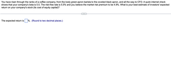 You have risen through the ranks of a coffee company, from the lowly green-apron barista to the coveted black apron, and all the way to CFO. A quick internet check
shows that your company's beta is 0.5. The risk-free rate is 5.5% and you believe the market risk premium to be 4.9%. What is your best estimate of investors' expected
return on your company's stock (its cost of equity capital)?
The expected return is %. (Round to two decimal places.)