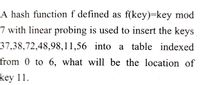 A hash function f defined as f(key)=key mod
7 with linear probing is used to insert the keys
37,38,72,48,98,11,56 into a table indexed
from 0 to 6, what will be the location of
key 11.

