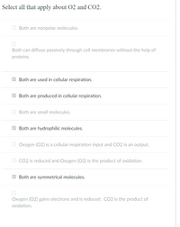 Select all that apply about 02 and CO2.
O Both are nonpolar molecules.
Both can diffuse passively through cell membranes without the help of
proteins.
O Both are used in cellular respiration.
Both are produced in cellular respiration.
O Both are small molecules.
O Both are hydrophilic molecules.
O Oxygen (02) is a cellular respiration input and CO2 is an output.
O Co2 is reduced and Oxygen (02) is the product of oxidation.
Both are symmetrical molecules.
Oxygen (02) gains electrons and is reduced . CO2 is the product of
oxidation.
