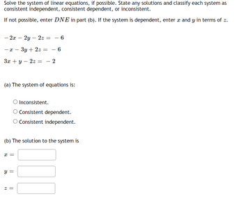 ## Solving the System of Linear Equations

### Instructions

Solve the system of linear equations, if possible. State any solutions and classify each system as consistent independent, consistent dependent, or inconsistent.

If not possible, enter **DNE** in part (b). If the system is dependent, enter \( x \) and \( y \) in terms of \( z \).

### Given Equations

\[
\begin{align*}
-2x - 2y - 2z &= -6 \\
-x - 3y + 2z &= -6 \\
3x + y - 2z &= -2 \\
\end{align*}
\]

### Classification

(a) The system of equations is:
- ○ Inconsistent.
- ○ Consistent dependent.
- ○ Consistent independent.

### Solution

(b) The solution to the system is:
- \( x = \) [input box]
- \( y = \) [input box]
- \( z = \) [input box]

### Explanation

When solving a system of equations, the classification and solution depend on the relationships between the equations:

- **Inconsistent**: The equations have no solutions.
- **Consistent dependent**: The equations are dependent on one another and have infinitely many solutions.
- **Consistent independent**: The equations are independent and have a unique solution.