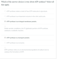 Which of the answer choices is true about ATP synthase? Select all
that apply.
O ATP synthase makes a total of four ATP molecules in glycolysis.
O ATP synthase is an important enzyme in the citric acid cycle.
ATP synthase is an integral membrane protein.
Under aerobic conditions, the F1 (globular) portion of ATP synthase
catalyzes a catabolic reaction.
V ATP synthase is a transport protein.
O ATP synthase is an enzyme.
ATP synthase relies on an electrochemical gradient of sodium ions to
catalyze the formation of ATP.
