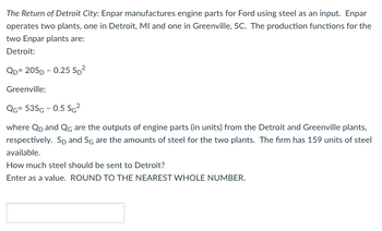 The Return of Detroit City: Enpar manufactures engine parts for Ford using steel as an input. Enpar
operates two plants, one in Detroit, MI and one in Greenville, SC. The production functions for the
two Enpar plants are:
Detroit:
QD=20SD -0.25 SD²
Greenville:
QG= 53SG - 0.5 SG²
where QD and QG are the outputs of engine parts (in units) from the Detroit and Greenville plants,
respectively. Sp and SG are the amounts of steel for the two plants. The firm has 159 units of steel
available.
How much steel should be sent to Detroit?
Enter as a value. ROUND TO THE NEAREST WHOLE NUMBER.