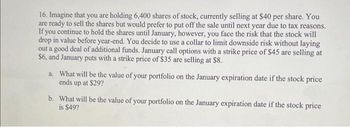 16. Imagine that you are holding 6,400 shares of stock, currently selling at $40 per share. You
are ready to sell the shares but would prefer to put off the sale until next year due to tax reasons.
If you continue to hold the shares until January, however, you face the risk that the stock will
drop in value before year-end. You decide to use a collar to limit downside risk without laying
out a good deal of additional funds. January call options with a strike price of $45 are selling at
$6, and January puts with a strike price of $35 are selling at $8.
a. What will be the value of your portfolio on the January expiration date if the stock price
ends up at $29?
b. What will be the value of your portfolio on the January expiration date if the stock price
is $49?