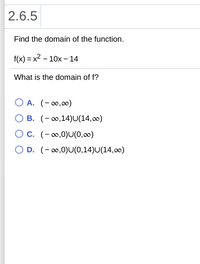 ## 2.6.5

### Task:
Find the domain of the function.

### Function:
\[ f(x) = x^2 - 10x - 14 \]

### Question:
What is the domain of \( f \)?

### Options:
- **A.** \( (-\infty, \infty) \)
- **B.** \( (-\infty, 14) \cup (14, \infty) \)
- **C.** \( (-\infty, 0) \cup (0, \infty) \)
- **D.** \( (-\infty, 0) \cup (0, 14) \cup (14, \infty) \)

### Explanation:
The function given, \( f(x) = x^2 - 10x - 14 \), is a quadratic function, which is defined for all real numbers. Therefore, the domain is the set of all real numbers. This corresponds to option **A**, \( (-\infty, \infty) \). 

The other options suggest the exclusion of certain points from the domain, which is not applicable for polynomial functions like this one.