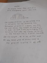 Quesiion
The diagram be lo w shows part of a
brick artangement
which same size.
6 cm
The number of bricks
on the bOTTom ine
100 pie ces. For the fo l1ouing roos,
thenum ber of bricks is
15
> biocks
less Than
the row
bei ou. The height of each brich
1s 6 cm
Ai buitt a wall by arrong ng the
bricksin that order. he number of bricks
Hhe to p most row is
i n
4 pie ces. caiculate
(a) the height, e in Cm, of the
wall
6) the tot G) pice of brichs used f
the price of
a brick is
A0 cents.
