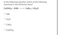 In the following equation which of the following
chemicals is the Arrhenius base?
Ca(ОН)2+ 2HB
CaBr2 + 2H20
HBr
OH20
СаBr2
Ca(ОН)2
