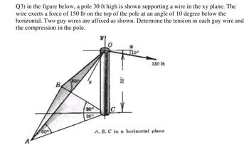 Q3) in the figure below, a pole 30 ft high is shown supporting a wire in the xy plane. The
wire exerts a force of 150 lb on the top of the pole at an angle of 10 degree below the
horizontal. Two guy wires are affixed as shown. Determine the tension in each guy wire and
the compression in the pole.
60°
B
60%
30°
80°
C
T10⁰
150 lb
A, B, C in a horizontal plane