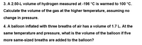 3. A 2.50-L volume of hydrogen measured at -196 °C is warmed to 100 °C.
Calculate the volume of the gas at the higher temperature, assuming no
change in pressure.
4. A balloon inflated with three breaths of air has a volume of 1.7 L. At the
same temperature and pressure, what is the volume of the balloon if five
more same-sized breaths are added to the balloon?
