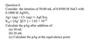 Question 6
Consider the titration of 50.00 mL of 0.0500 M NaCl with
0.1000 M AgNO3.
Ag+ (aq) + Cl- (aq) ⇒ AgCl(s),
Ksp [Agt ][CI] = 1.82 × 10-10
Calculate the pAg after addition of:
(a) 10 mL
(b) 26 mL
(c) Calculate the pAg at the equivalence point