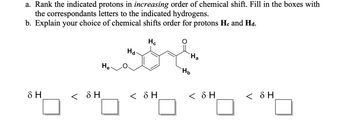 a. Rank the indicated protons in increasing order of chemical shift. Fill in the boxes with
the correspondants letters to the indicated hydrogens.
b. Explain your choice of chemical shifts order for protons He and Hd.
Hc
Ha
Ha
He
< SH
< δΗ
8 H
< SH
Hb
< SH