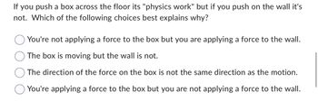 If you push a box across the floor its "physics work" but if you push on the wall it's
not. Which of the following choices best explains why?
O You're not applying a force to the box but you are applying a force to the wall.
The box is moving but the wall is not.
The direction of the force on the box is not the same direction as the motion.
You're applying a force to the box but you are not applying a force to the wall.