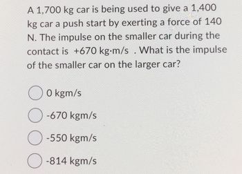 A 1,700 kg car is being used to give a 1,400
kg car a push start by exerting a force of 140
N. The impulse on the smaller car during the
contact is +670 kg-m/s. What is the impulse
of the smaller car on the larger car?
0 kgm/s
O-670 kgm/s
O-550 kgm/s
O-814 kgm/s