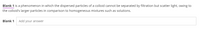 Blank 1 is a phenomenon in which the dispersed particles of a colloid cannot be separated by filtration but scatter light, owing to
the colloid's larger particles in comparison to homogeneous mixtures such as solutions.
Blank 1 Add your answer
