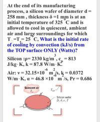 At the end of its manufacturing
process, a silicon wafer of diameter d
258 mm , thickness & =1 mm is at an
initial temperature of 325 C and is
allowed to cool in quiescent, ambient
air and large surroundings for which
T =T= 25 C, What is the initial rate
of cooling by convection (kJ/s) from
the TOP surface ONLY (Watts)?
Silicon :p= 2330 kg/m, c = 813
J/kg· K, k = 87.8 W/m· K.
%3D
-6
2
Air: v = 32.15x10° m /s, k = 0.0372
W/m K, a = 46.8 ×10 m /s, Pr 0.686
Quiescent air
T
Tsur
Silicon wafer
D, 8, e, T
