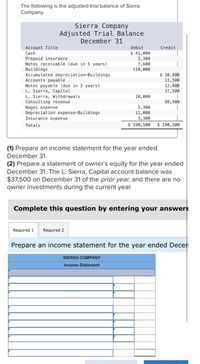 The following is the adjusted trial balance of Sierra
Company.
Sierra Company
Adjusted Trial Balance
December 31
Account Title
Debit
Credit
$ 41,000
2,300
7,600
110,000
Cash
Prepaid insurance
Notes receivable (due in 5 years)
Buildings
$ 30,00p
11,500
12,00p
37,500
Accumulated depreciation-Buildings
Accounts payable
Notes payable (due in 3 years)
L. Sierra, Capital
L. Sierra, Withdrawals
Consulting revenue
Wages expense
Depreciation expense-Buildings
Insurance expense
10,000
99,500
5,300
11,000
3,300
Totals
$ 190,500
$ 190,500
(1) Prepare an income statement for the year ended
December 31.
(2) Prepare a statement of owner's equity for the year ended
December 31. The L. Sierra, Capital account balance was
$37,500 on December 31 of the prior year, and there are no
owner investments during the current year.
Complete this question by entering your answers
Required 1
Required 2
Prepare an income statement for the year ended Decen
SIERRA COMPANY
Income Statement
