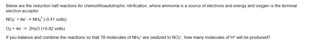 Below are the reduction half reactions for chemolithoautotrophic nitrification, where ammonia is a source of electrons and energy and oxygen is the terminal
electron acceptor.
NO26eNH4 (-0.41 volts)
02+ 4e-> 2H20 (+0.82 volts)
If you balance and combine the reactions so that 78 molecules of NH4 are oxidized to NO2, how many molecules of H will be produced?
