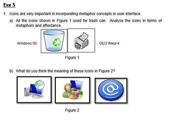 Exe 5
1. Icons are very important in incorporating metaphor concepts in user interface.
a) All the icons shown in Figure 1 used for trash can. Analyse the icons in terms of
metaphors and affordance.
Windows OS
Figure 1
OS/2 Warp 4
b) What do you think the meaning of these icons in Figure 2?
Figure 2