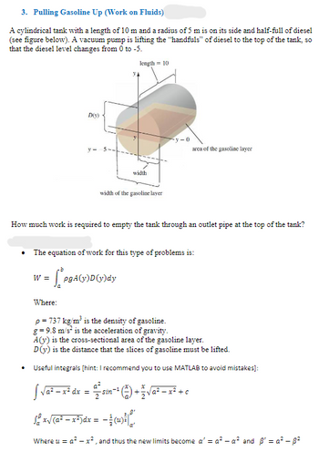 3. Pulling Gasoline Up (Work on Fluids)
A cylindrical tank with a length of 10 m and a radius of 5 m is on its side and half-full of diesel
(see figure below). A vacuum pump is lifting the "handfuls" of diesel to the top of the tank, so
that the diesel level changes from 0 to -5.
length=10
D(y)
y-
width
width of the gasoline layer
y-0
area of the gasoline layer
How much work is required to empty the tank through an outlet pipe at the top of the tank?
The equation of work for this type of problems is:
W =
LpgA(y)D(y)dy
Where:
p = 737 kg/m³ is the density of gasoline.
g=9.8 m/s² is the acceleration of gravity.
A(y) is the cross-sectional area of the gasoline layer.
D(y) is the distance that the slices of gasoline must be lifted.
Useful integrals [hint: I recommend you to use MATLAB to avoid mistakes]:
√ √ a² = x² dx =
sin−1 +√a²x²+c
Sx√(a²x²)dx = −(4)
Where u = a²x², and thus the new limits become a' = a² - a² and ẞ' = a² - ẞ²