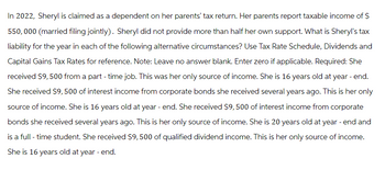 In 2022, Sheryl is claimed as a dependent on her parents' tax return. Her parents report taxable income of $
550,000 (married filing jointly). Sheryl did not provide more than half her own support. What is Sheryl's tax
liability for the year in each of the following alternative circumstances? Use Tax Rate Schedule, Dividends and
Capital Gains Tax Rates for reference. Note: Leave no answer blank. Enter zero if applicable. Required: She
received $9,500 from a part-time job. This was her only source of income. She is 16 years old at year - end.
She received $9,500 of interest income from corporate bonds she received several years ago. This is her only
source of income. She is 16 years old at year-end. She received $9,500 of interest income from corporate
bonds she received several years ago. This is her only source of income. She is 20 years old at year - end and
is a full-time student. She received $9, 500 of qualified dividend income. This is her only source of income.
She is 16 years old at year - end.