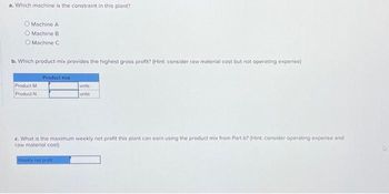 a. Which machine is the constraint in this plant?
Machine A
O Machine B
O Machine C
b. Which product mix provides the highest gross profit? (Hint: consider raw material cost but not operating expense)
Product M
Product N
Product mix
units
units
c. What is the maximum weekly net profit this plant can earn using the product mix from Part b? (Hint: consider operating expense and
raw material cost)
Wookly net profit