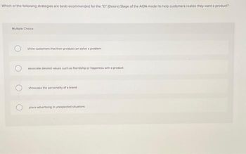 Which of the following strategies are best recommended for the "D" (Desire) Stage of the AIDA model to help customers realize they want a product?
Multiple Choice
show customers that their product can solve a problem
associate desired values such as friendship or happiness with a product
showcase the personality of a brand
place advertising in unexpected situations