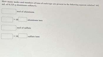 How many moles and numbers of ions of each type are present in the following aqueous solution? 442
mL of 0.325 g aluminum sulfate/L:
mol of aluminum
x 10
aluminum ions
mol of sulfate
x 10
sulfate ions