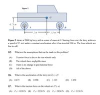 Figure 2
G
0.75 m
A
B
2 m
1.5 m
Figure 2 shows a 2000 kg lorry with a center of mass at G. Starting from rest, the lorry achieves
a speed of 15 m/s under a constant acceleration after it has traveled 100 m. The front wheels are
free to roll.
Q5.
What are the assumptions that can be made in this problem?
(A)
Traction force is due to the rear wheels only
(B)
The wheels have negligible mass
(C)
There is no change in gravitational force
(D)
All of the above
Q6.
What is the acceleration of the lorry (m/s²) (→)?
(A) 0.675
(B) 0.908
(C) 1.125
(D) 1.850
Q7.
What is the traction force on the wheels at A? ()
(A) FA= 1850 N (B) FA=2250 N (C) FA=2850 N (D) FA=3150 N
