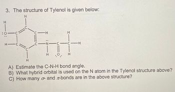 3. The structure of Tylenol is given below:
:01C
H-C
H
с-н
C—N—C—C—H
H.O. H
H
A) Estimate the C-N-H bond angle.
B) What hybrid orbital is used on the N atom in the Tylenol structure above?
C) How many o- and -bonds are in the above structure?