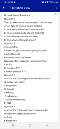 12:02 A M &
Question View
Choose the right answers
Question 1
The cytoskeleton of the eukaryotic cell includes
which type of structures and protein?
A- intermediate filaments made of actin
B- microtubules made of actin filaments
C- microfilaments made of tubulin
D- microfilaments made of actin
Question 2
mitochondria:
A were thought to evolve originally as small
eukaryotic cells
B have no inner membrane
C require other organelle to complete their
function
D produce ATP
E do not produce ATP
Question 3
which of the following is not a charasteristic of
all prokaryotic cells?
A ribosomes,
B flagella,
C MRNA,
D cytoplasm,
F plasma membrane,
E DNA
Question 4
which of the following is found in eukaryotic
cells but not in prokaryotic cell?
A- DNA
B ribosomes
II
