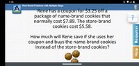 1:10
Real World Problems with Multiple Steps
Rene has a coupon for $3.25 off a
package of name-brand cookies that
normally cost $7.89. The store-brand
cookies cost $5.58.
Acellus
How much will Rene save if she uses her
coupon and buys the name-brand cookies
instead of the store-brand cookies?
Help
Resources
