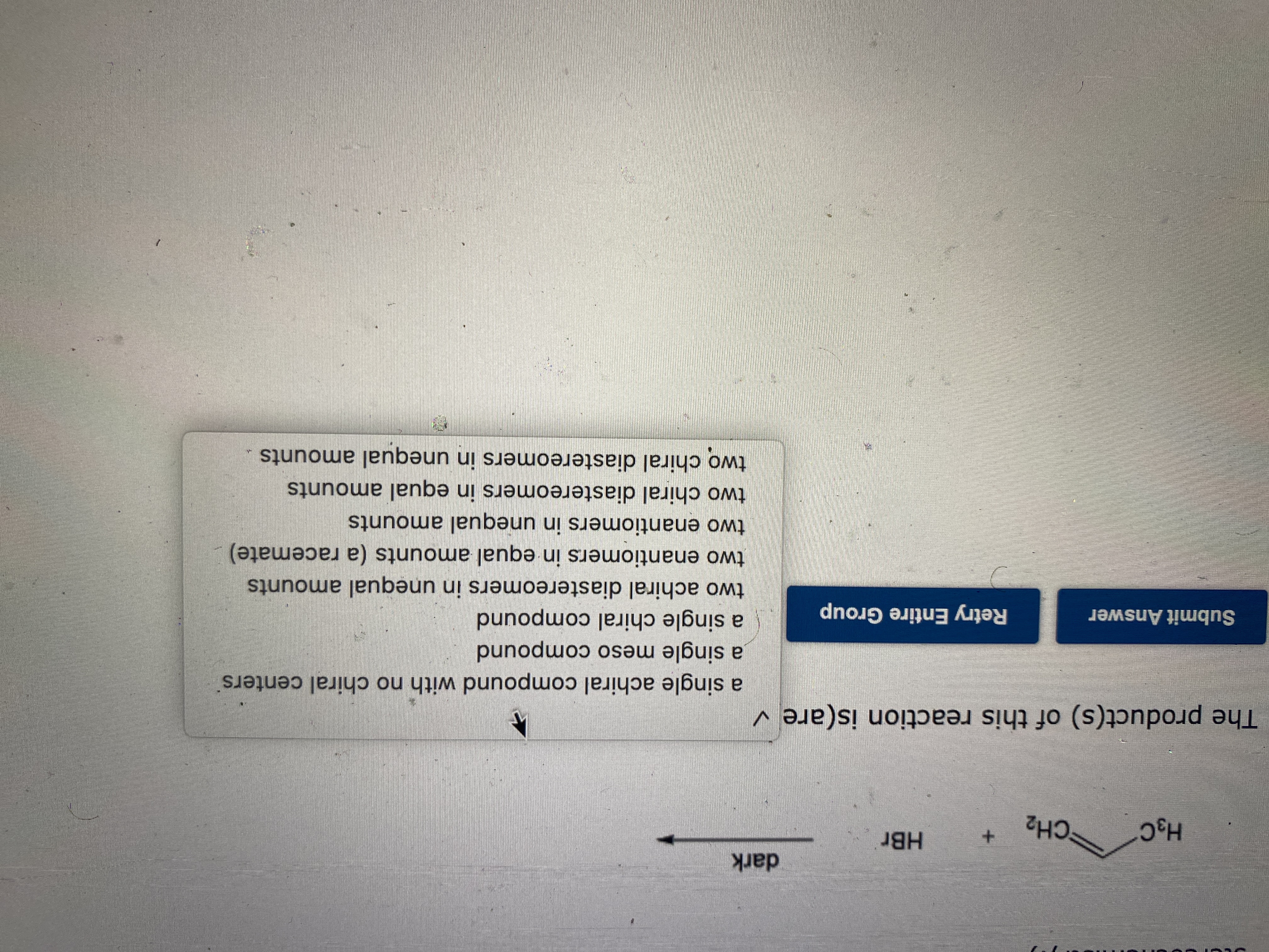 dark
HBr
H3C
CH2
The this reaction is(are v
a single achiral compound with no chiral centers
a single meso compound
a single chiral compound
two achiral diastereomers in unequal amounts
two enantiomers in equal amounts (a racemate)
two enantiomers in unequal amounts
two chiral diastereomers in equal amounts
Submit Answer
Retry Entire Group
two chiral diastereomers in unequal amounts
