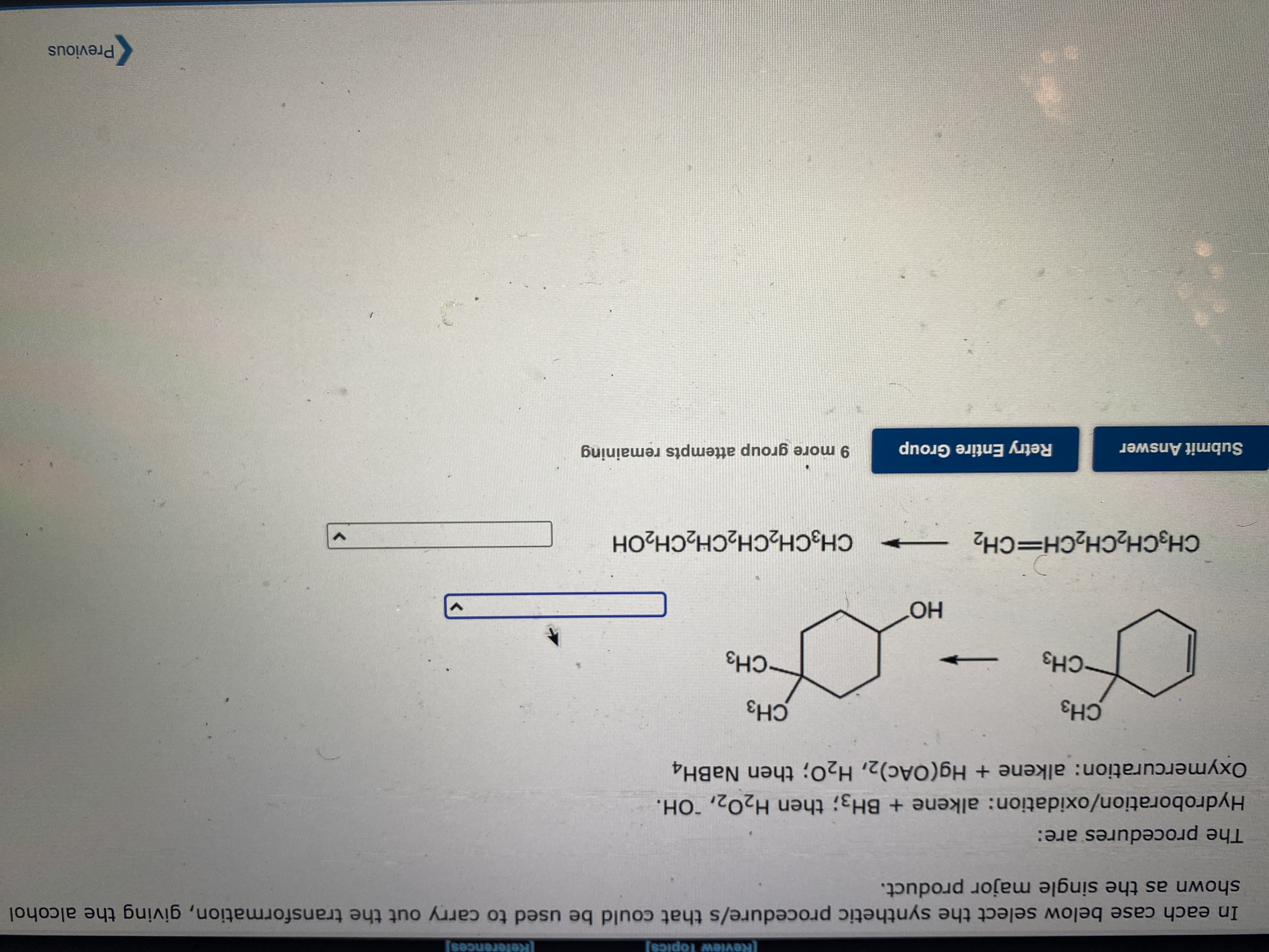 Review Topics]
References]
In eac case below select the synthetic procedure/s that could be used to carry out the transformation, giving the alcohol
shown the single major product.
The are:
Hydroboration/oxidation: alkene + BH3; then H2O2, OH.
Oxymercuration: alkene + Hg(OAc)2, H20; then NABH4
CH3
CH3
CH3
CH3
CH3CH2CH2CH=CH2
CH3CH2CH2CH2CH2OH
9 more group attempts remaining
Submit Answer
Retry Entire Group
Previous
