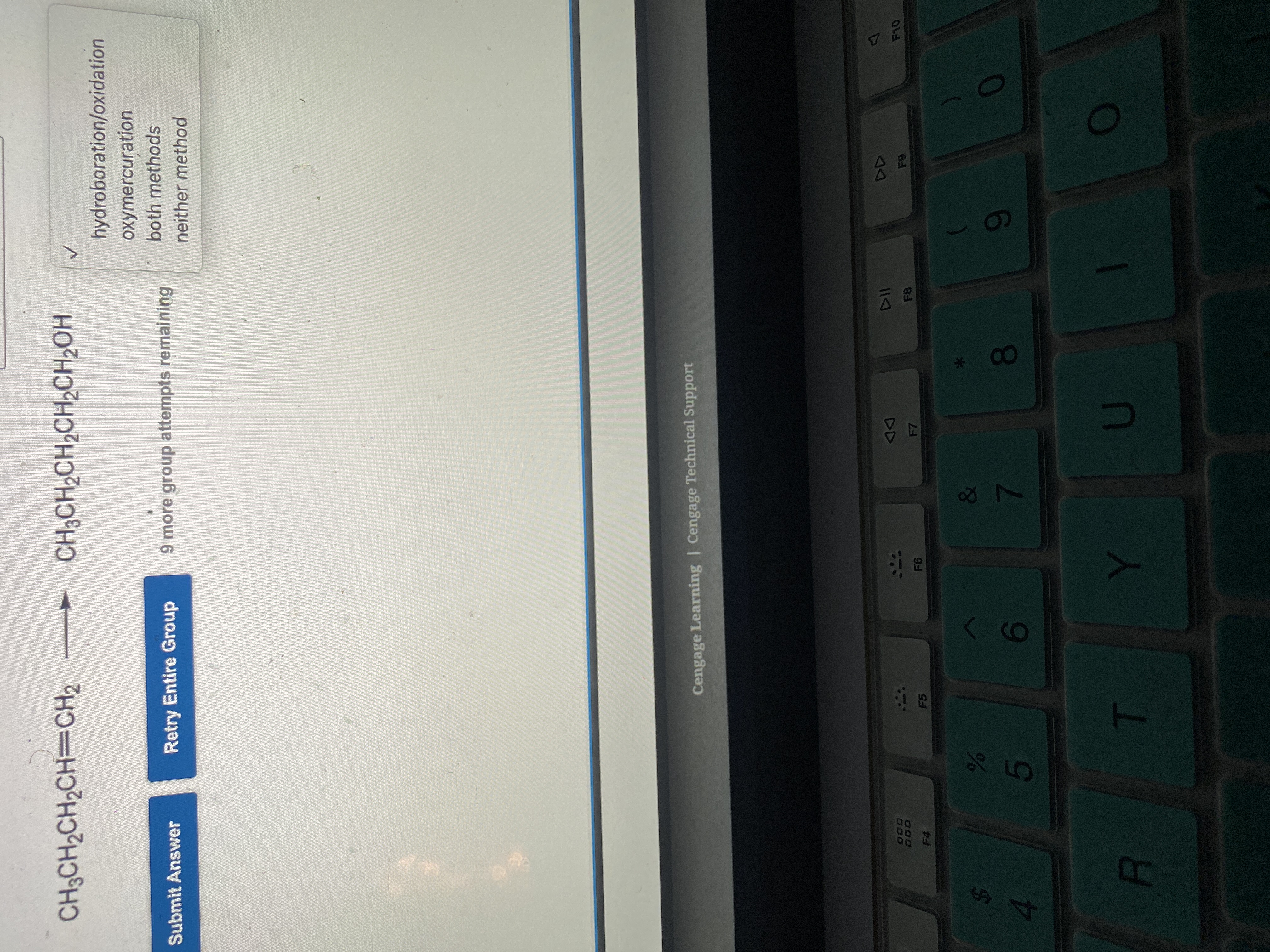 08
LO
CH3CH2CH2CH=CH2
CH3CH2CH2CH2CH2OH
hydroboration/oxidation
oxymercuration
both methods
Submit Answer
Retry Entire Group
9 more group attempts remaining
neither method
Cengage Learning | Cengage Technical Support
DD
F7
1\
000
F8
F4
F5
&
5
7.
4.
