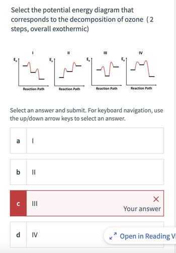 Select the potential energy diagram that
corresponds to the decomposition of ozone (2
steps, overall exothermic)
a
Reaction Path
с
|
b ll
=
11
Select an answer and submit. For keyboard navigation, use
the up/down arrow keys to select an answer.
d IV
Reaction Path
|||
Reaction Path
IV
Reaction Path
Your answer
Open in Reading Vi