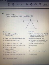 IS GE. X
16 / 19
66.7%
86.
Given: AABC
Prove: m/BAC + m LABC+ mZBCA = 180.
B
A
Statements
Reasons
1) Draw XY through B and
parallel to AC.
1) There is exactly one line through
a point not on a given line that is
parallel to the given line.
2) ZXBA and ZABY form a linear pair.
2) definition of a linear pair
3) The sum of the measures of the
angles in a linear pair is 180.
3) m ZXBA + m LABY = 180
4) m LABC + mZCBY-MLABY
1) angle addition poetulate
5) mZXBA + m ZABC + mZCBY = 180
5) substitution
6) CBY = ZBCA and
LXBA ZBAC
6)
7) definition of congruent angles
7) m ZCBY = m ZBCA and
MZXBA m ZBAC
8) mZBAC + m LABC + m ZBCA = 180
8) substitution
What is the reason for step 6?
