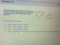 Question 15
6.7
Determine whether the given triangles are similar. If they A
are, write a similarity statement and name the postulate
or theorem you used. If the triangles are not similar,
explain why.
64
32
56
14
16
Choose the correct answer below.
O A. AABC-AHKG by the SSS-Theorem.
O B. AABC-AHKG by the SAS- Theorem.
O C. AABC-AHKG by the AA Postulate.
O D. AABC and AHKG are not similar because the corresponding sides of the triangles are not in proportion.
O A
